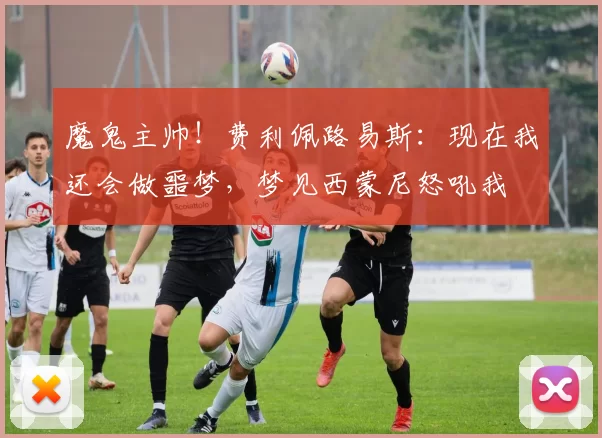 魔鬼主帅！费利佩路易斯：现在我还会做噩梦，梦见西蒙尼怒吼我