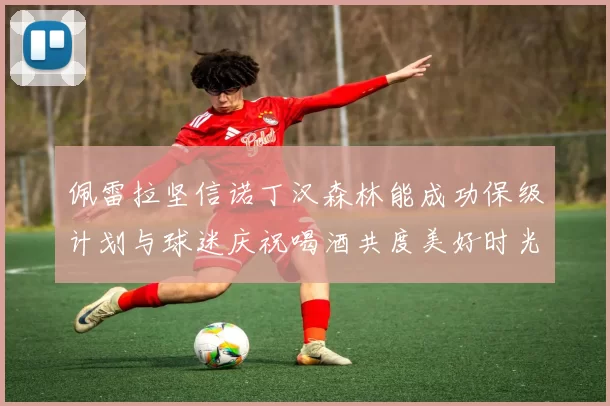 佩雷拉坚信诺丁汉森林能成功保级计划与球迷庆祝喝酒共度美好时光