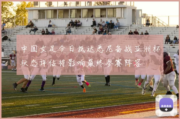 中国女足今日抵达悉尼备战亚洲杯状态评估将影响最终参赛阵容