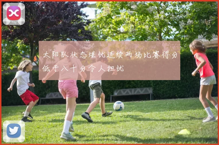 太阳队状态堪忧连续两场比赛得分低于八十分令人担忧
