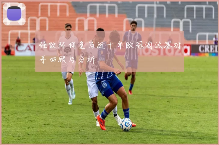 强敌环伺皇马近十年欧冠淘汰赛对手回顾与分析