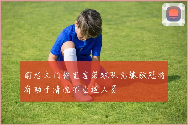 前尤文门将直言若球队无缘欧冠将有助于清洗不合适人员