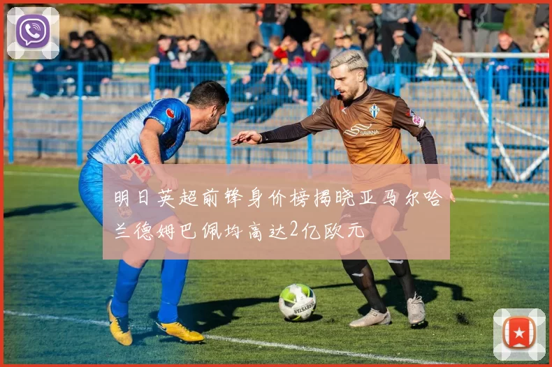 明日英超前锋身价榜揭晓亚马尔哈兰德姆巴佩均高达2亿欧元