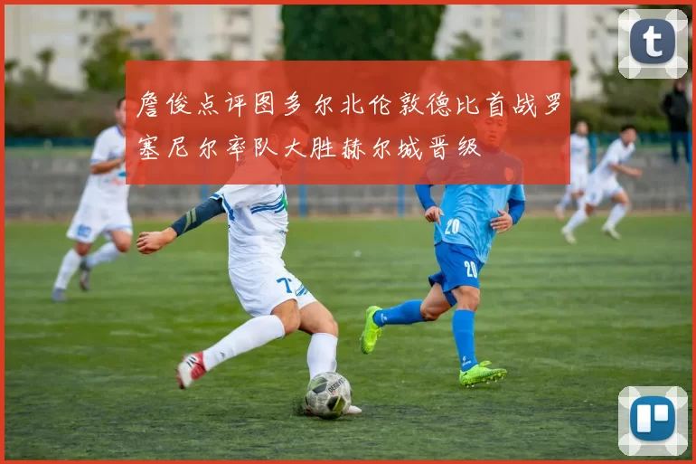 詹俊点评图多尔北伦敦德比首战罗塞尼尔率队大胜赫尔城晋级