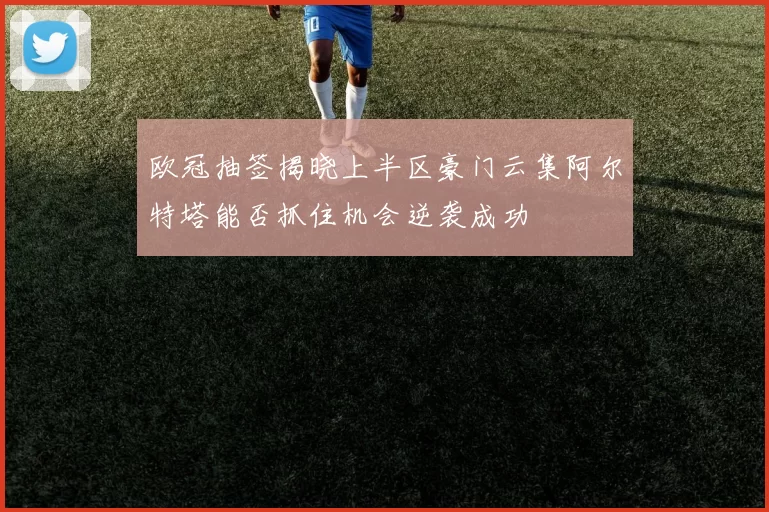 欧冠抽签揭晓上半区豪门云集阿尔特塔能否抓住机会逆袭成功