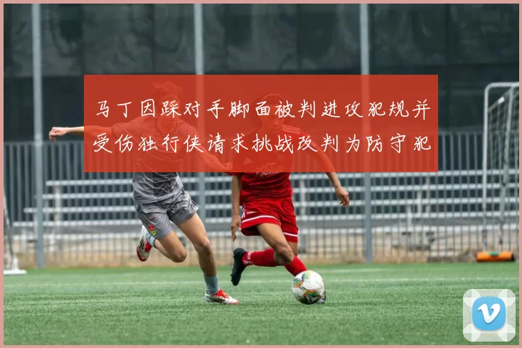 马丁因踩对手脚面被判进攻犯规并受伤独行侠请求挑战改判为防守犯规