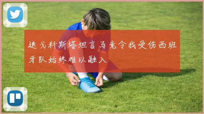 迭戈科斯塔坦言马竞令我受伤西班牙队始终难以融入