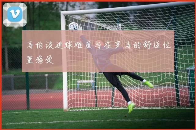 马伦谈进球难度与在罗马的舒适位置感受
