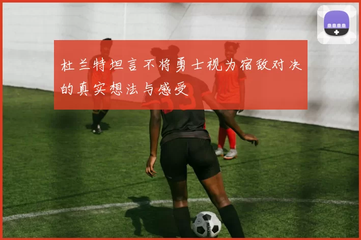杜兰特坦言不将勇士视为宿敌对决的真实想法与感受