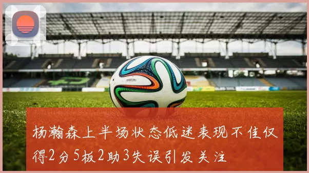 杨瀚森上半场状态低迷表现不佳仅得2分5板2助3失误引发关注