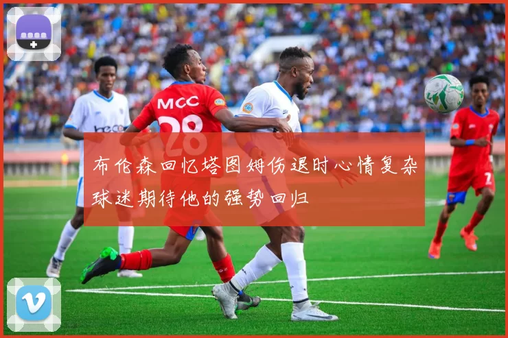 布伦森回忆塔图姆伤退时心情复杂球迷期待他的强势回归