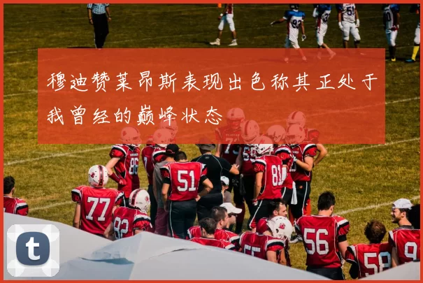 穆迪赞莱昂斯表现出色称其正处于我曾经的巅峰状态