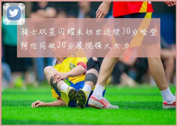 骑士双星闪耀米切尔连续30分哈登阿伦同砍20分展现强大火力