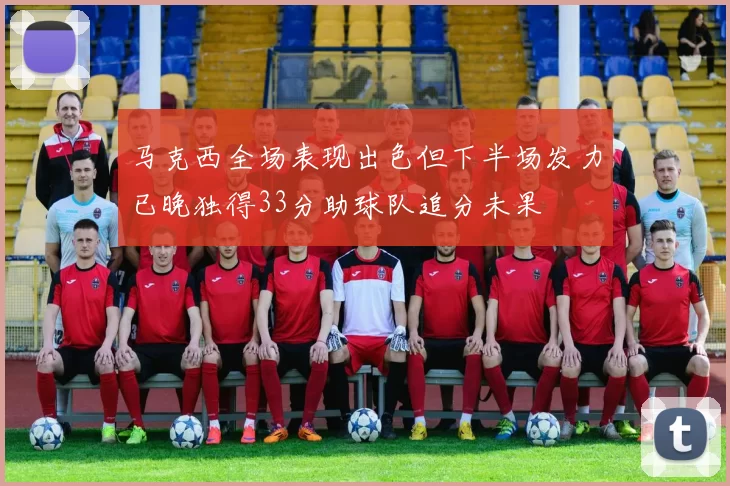 马克西全场表现出色但下半场发力已晚独得33分助球队追分未果