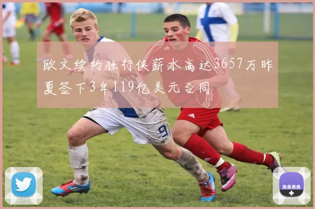 欧文续约独行侠薪水高达3657万昨夏签下3年119亿美元合同
