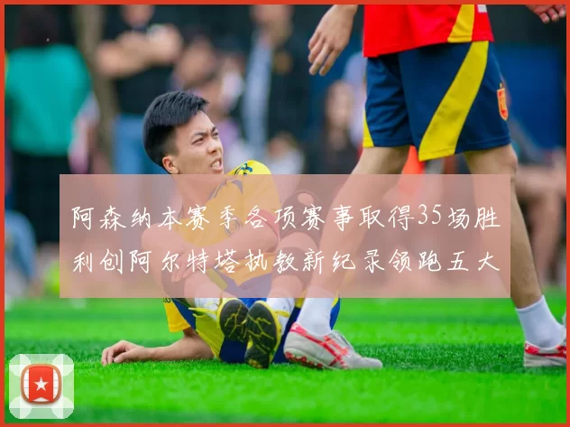 阿森纳本赛季各项赛事取得35场胜利创阿尔特塔执教新纪录领跑五大联赛