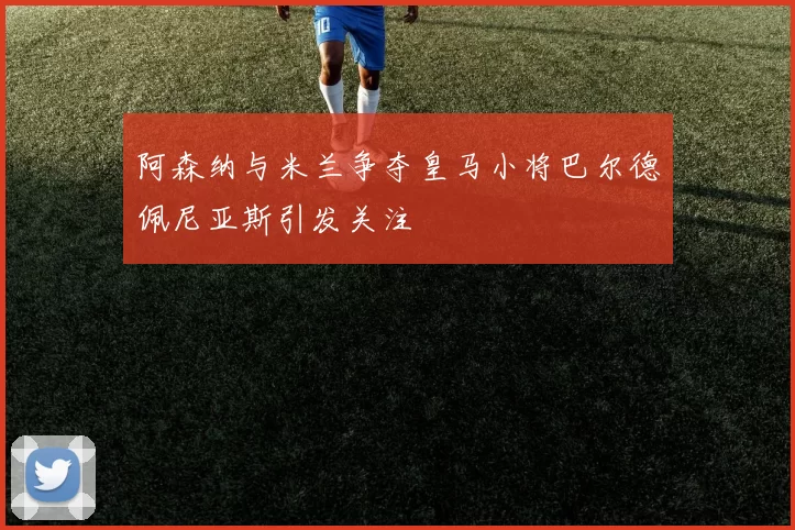 阿森纳与米兰争夺皇马小将巴尔德佩尼亚斯引发关注
